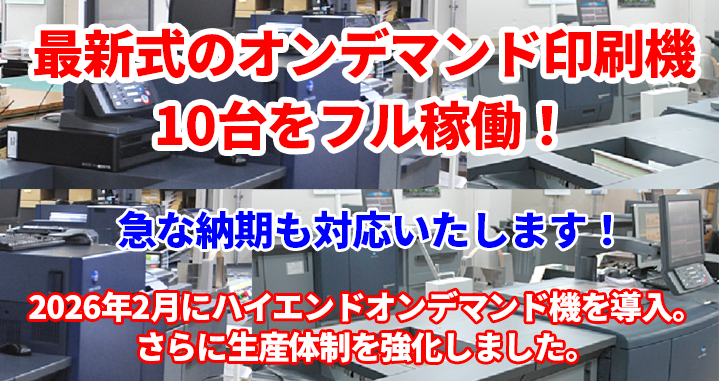 業務拡大につき、2019年9月に印刷能力が格段に向上した最新オンデマンド印刷機を導入し、10台のオンデマンド印刷機を常時稼動させていますので、急な納期対応でも柔軟に対応いたします。